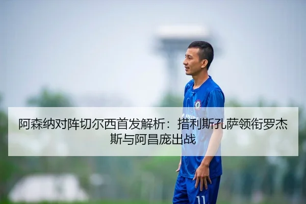 阿森纳对阵切尔西首发解析：措利斯孔萨领衔罗杰斯与阿昌庞出战 - kaiyun